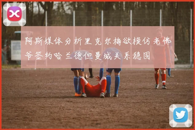 阿斯媒体分析里克尔梅欲模仿老佛爷签约哈兰德但曼城关系稳固