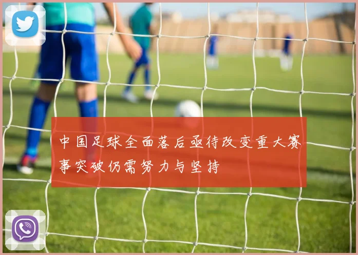 中国足球全面落后亟待改变重大赛事突破仍需努力与坚持