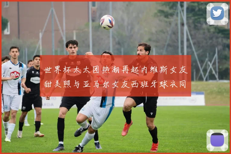 世界杯太太团热潮再起内维斯女友甜美照与亚马尔女友西班牙球衣同框秀