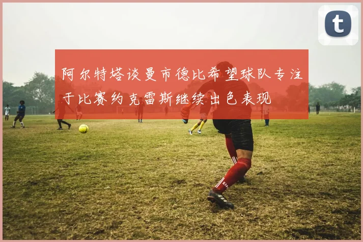 阿尔特塔谈曼市德比希望球队专注于比赛约克雷斯继续出色表现