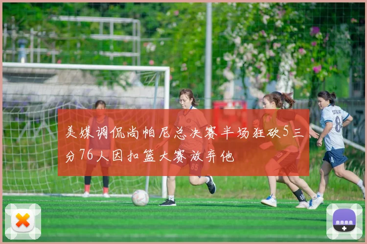 美媒调侃尚帕尼总决赛半场狂砍5三分76人因扣篮大赛放弃他