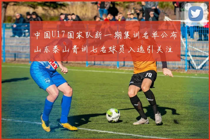 中国U17国家队新一期集训名单公布山东泰山青训七名球员入选引关注