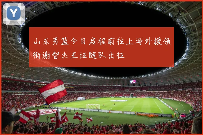山东男篮今日启程前往上海外援领衔谢智杰王证随队出征