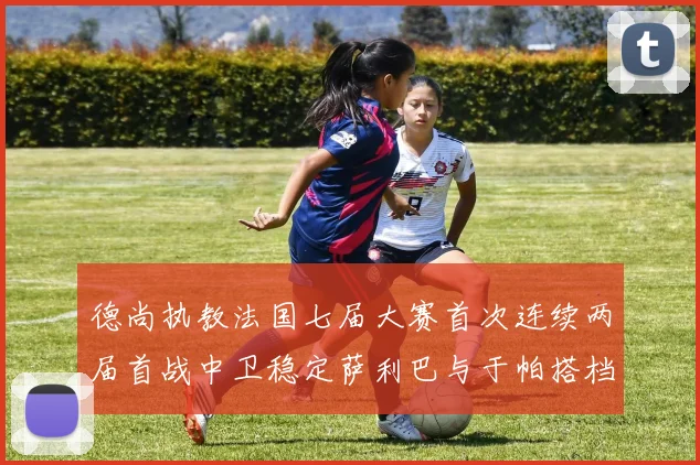 德尚执教法国七届大赛首次连续两届首战中卫稳定萨利巴与于帕搭档