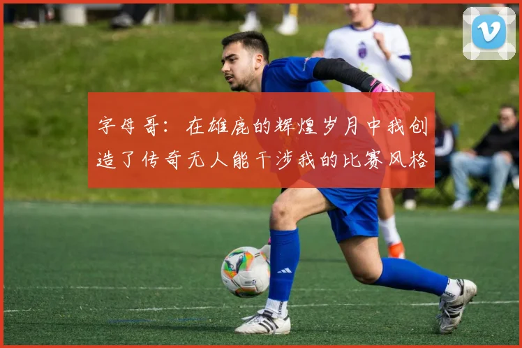 字母哥：在雄鹿的辉煌岁月中我创造了传奇无人能干涉我的比赛风格