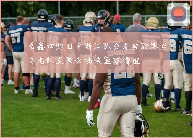 岳鑫回归旧主浙江队分享经验赛后与老队友聚会畅谈篮球情谊