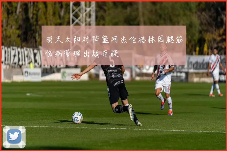 明天太阳对阵篮网杰伦格林因腿筋伤病管理出战存疑