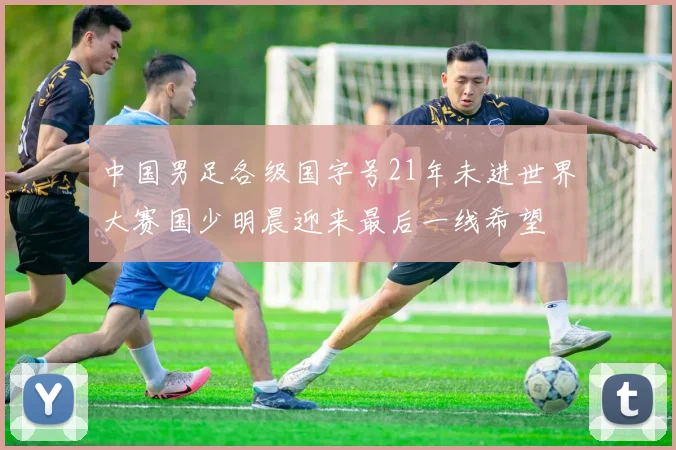 中国男足各级国字号21年未进世界大赛国少明晨迎来最后一线希望