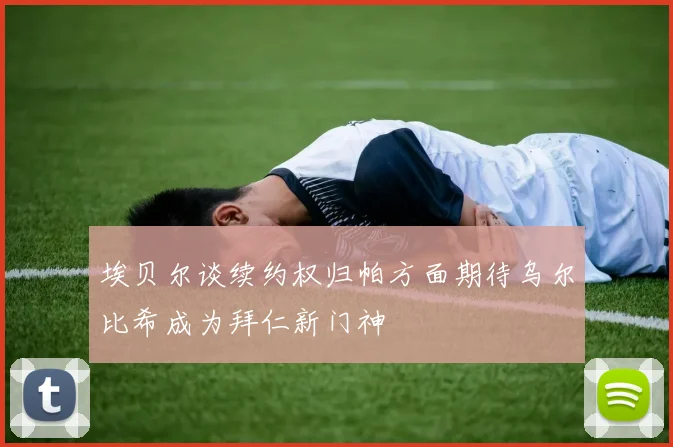 埃贝尔谈续约权归帕方面期待乌尔比希成为拜仁新门神