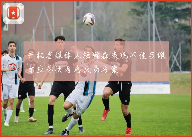 开拓者媒体人杨瀚森表现不佳吕佩尔应尽快考虑交易方案