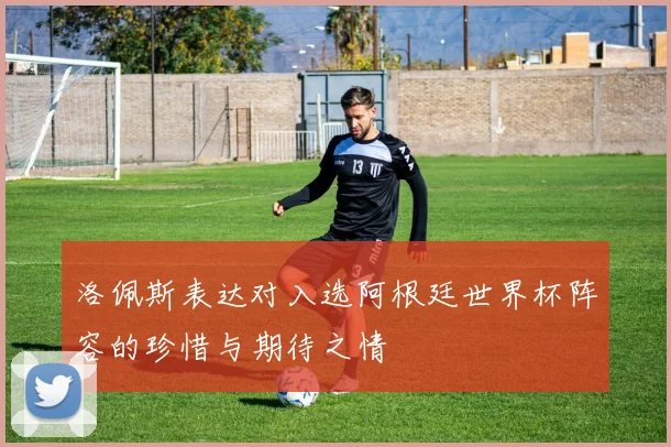 洛佩斯表达对入选阿根廷世界杯阵容的珍惜与期待之情