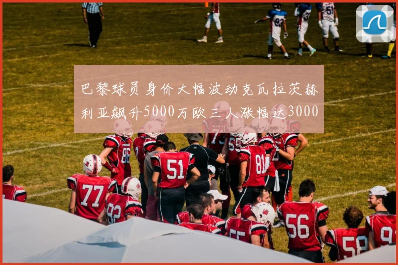 巴黎球员身价大幅波动克瓦拉茨赫利亚飙升5000万欧三人涨幅达3000万欧
