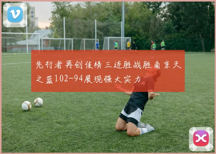 先行者再创佳绩三连胜战胜南京天之蓝102-94展现强大实力