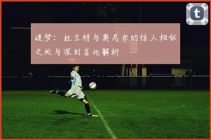 追梦：杜兰特与奥尼尔的惊人相似之处与深刻言论解析