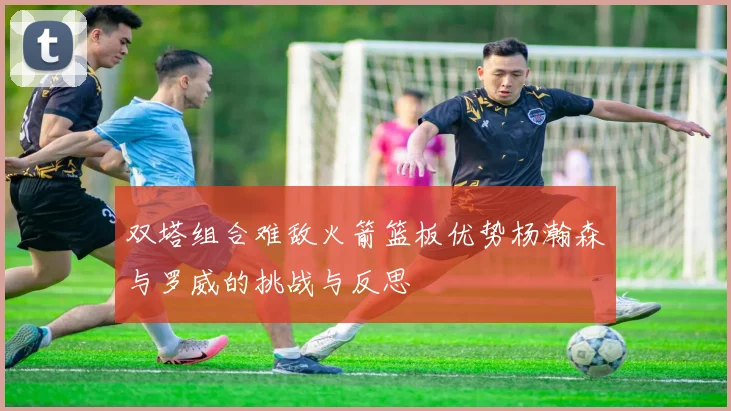 双塔组合难敌火箭篮板优势杨瀚森与罗威的挑战与反思