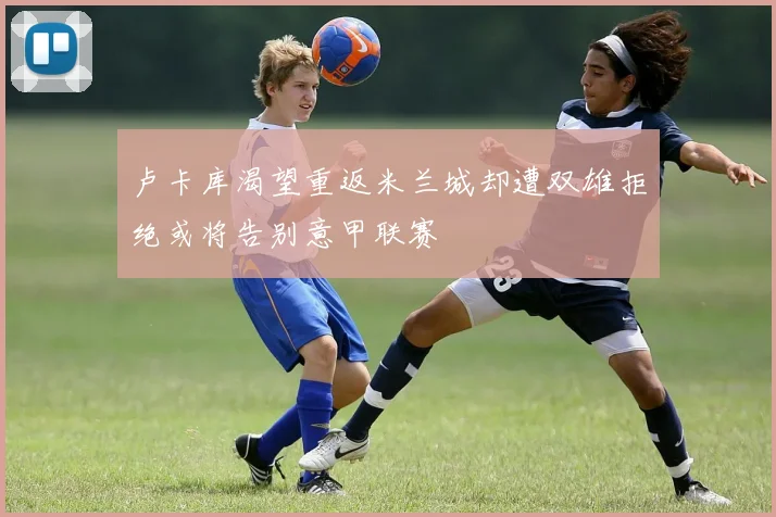 卢卡库渴望重返米兰城却遭双雄拒绝或将告别意甲联赛