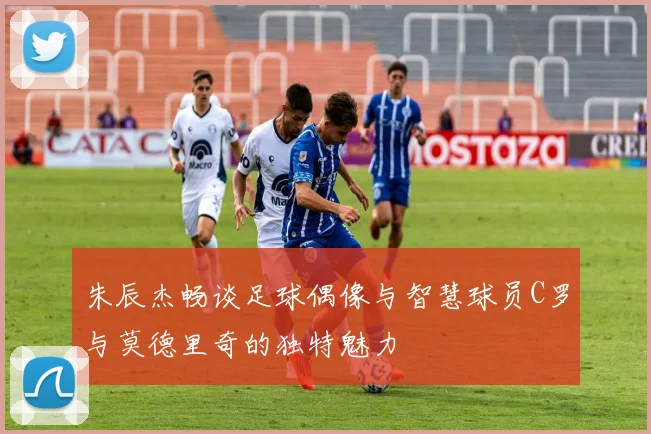 朱辰杰畅谈足球偶像与智慧球员C罗与莫德里奇的独特魅力