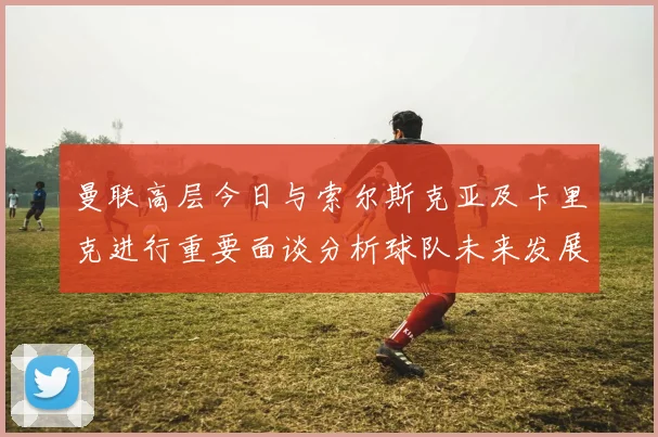 曼联高层今日与索尔斯克亚及卡里克进行重要面谈分析球队未来发展方向