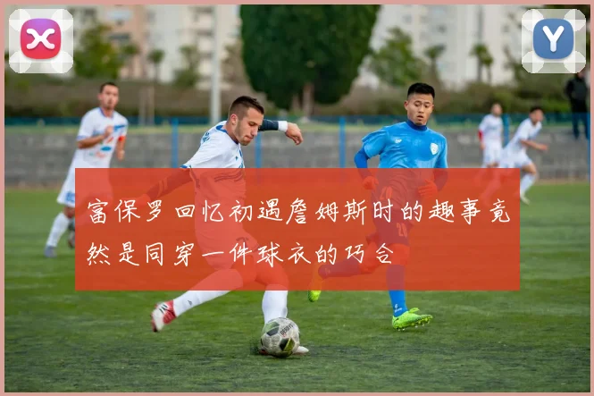 富保罗回忆初遇詹姆斯时的趣事竟然是同穿一件球衣的巧合
