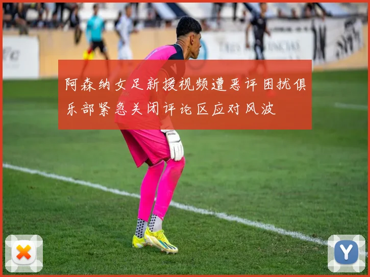 阿森纳女足新援视频遭恶评困扰俱乐部紧急关闭评论区应对风波