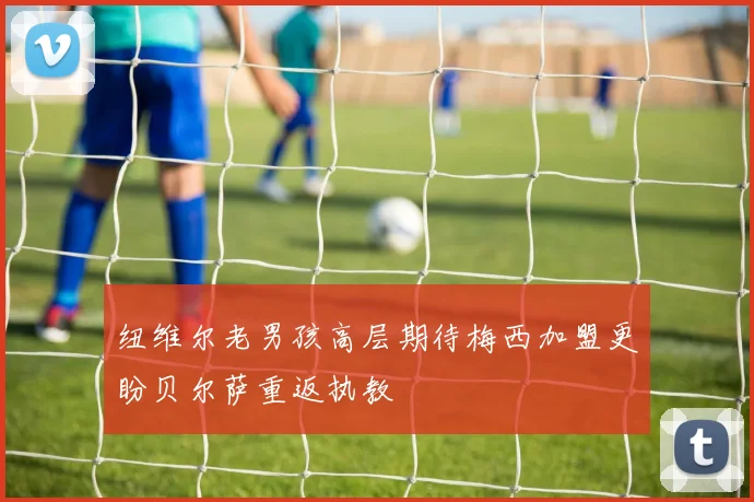 纽维尔老男孩高层期待梅西加盟更盼贝尔萨重返执教