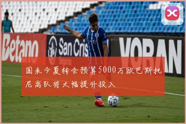 国米今夏转会预算5000万欧巴斯托尼离队将大幅提升投入