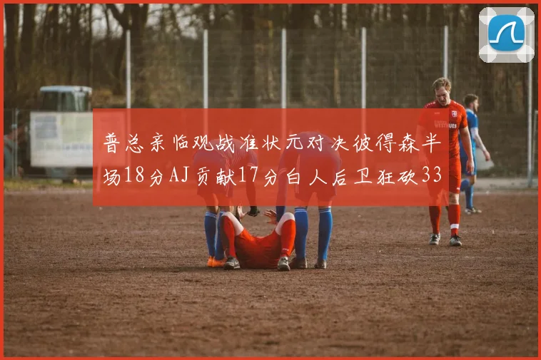普总亲临观战准状元对决彼得森半场18分AJ贡献17分白人后卫狂砍33分10助攻